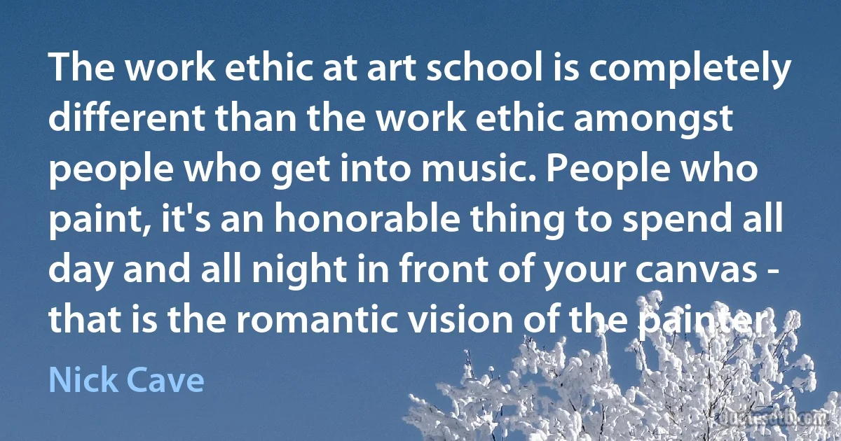 The work ethic at art school is completely different than the work ethic amongst people who get into music. People who paint, it's an honorable thing to spend all day and all night in front of your canvas - that is the romantic vision of the painter. (Nick Cave)