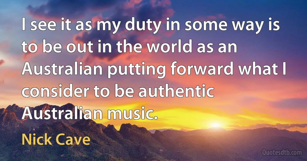 I see it as my duty in some way is to be out in the world as an Australian putting forward what I consider to be authentic Australian music. (Nick Cave)