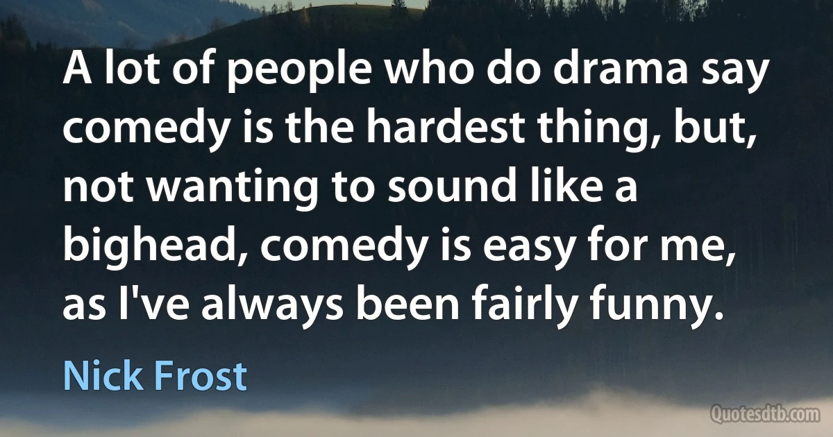 A lot of people who do drama say comedy is the hardest thing, but, not wanting to sound like a bighead, comedy is easy for me, as I've always been fairly funny. (Nick Frost)