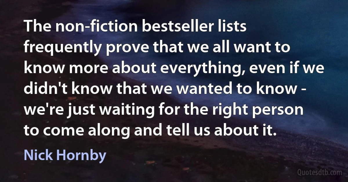 The non-fiction bestseller lists frequently prove that we all want to know more about everything, even if we didn't know that we wanted to know - we're just waiting for the right person to come along and tell us about it. (Nick Hornby)