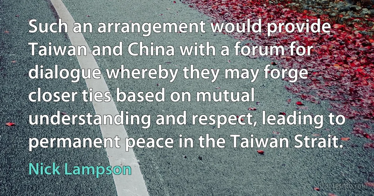 Such an arrangement would provide Taiwan and China with a forum for dialogue whereby they may forge closer ties based on mutual understanding and respect, leading to permanent peace in the Taiwan Strait. (Nick Lampson)