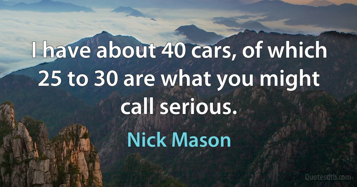 I have about 40 cars, of which 25 to 30 are what you might call serious. (Nick Mason)