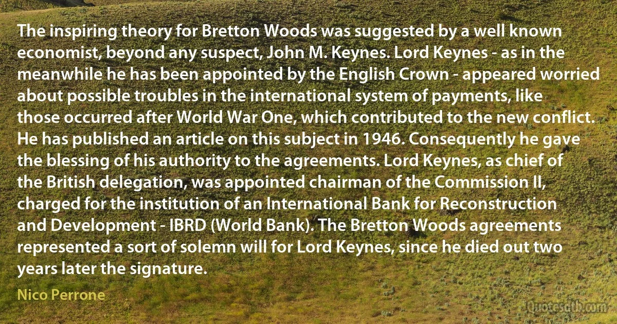 The inspiring theory for Bretton Woods was suggested by a well known economist, beyond any suspect, John M. Keynes. Lord Keynes - as in the meanwhile he has been appointed by the English Crown - appeared worried about possible troubles in the international system of payments, like those occurred after World War One, which contributed to the new conflict. He has published an article on this subject in 1946. Consequently he gave the blessing of his authority to the agreements. Lord Keynes, as chief of the British delegation, was appointed chairman of the Commission II, charged for the institution of an International Bank for Reconstruction and Development - IBRD (World Bank). The Bretton Woods agreements represented a sort of solemn will for Lord Keynes, since he died out two years later the signature. (Nico Perrone)