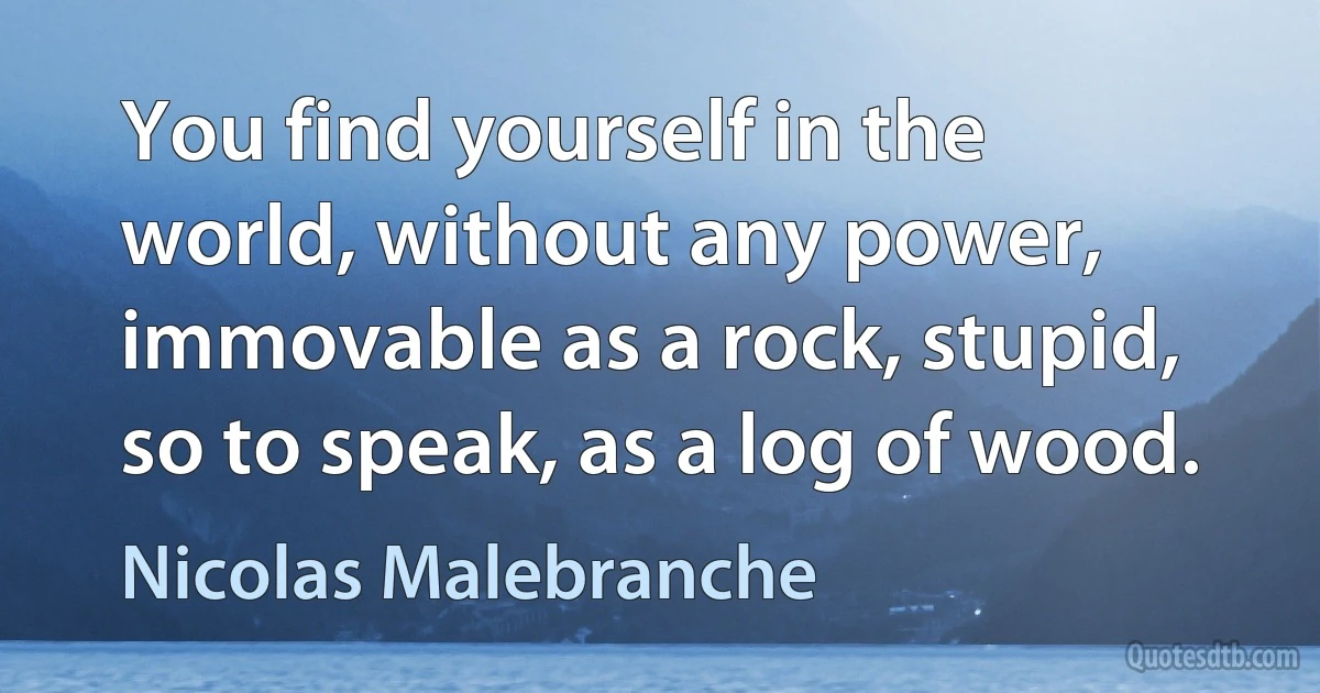 You find yourself in the world, without any power, immovable as a rock, stupid, so to speak, as a log of wood. (Nicolas Malebranche)