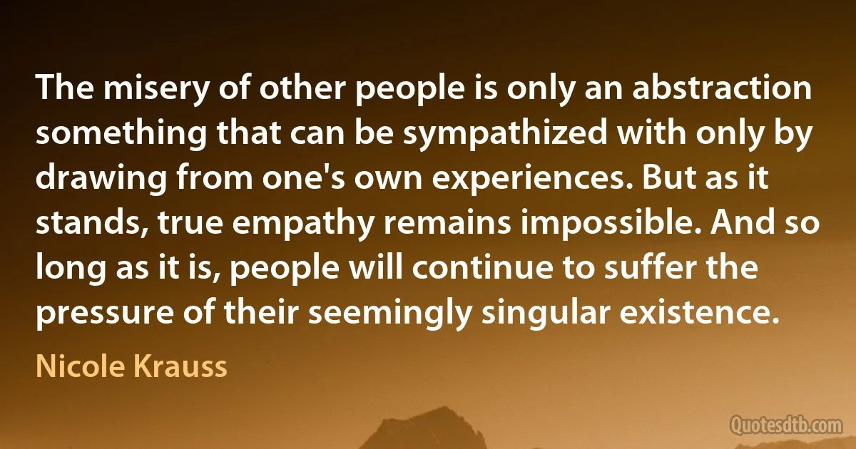 The misery of other people is only an abstraction something that can be sympathized with only by drawing from one's own experiences. But as it stands, true empathy remains impossible. And so long as it is, people will continue to suffer the pressure of their seemingly singular existence. (Nicole Krauss)