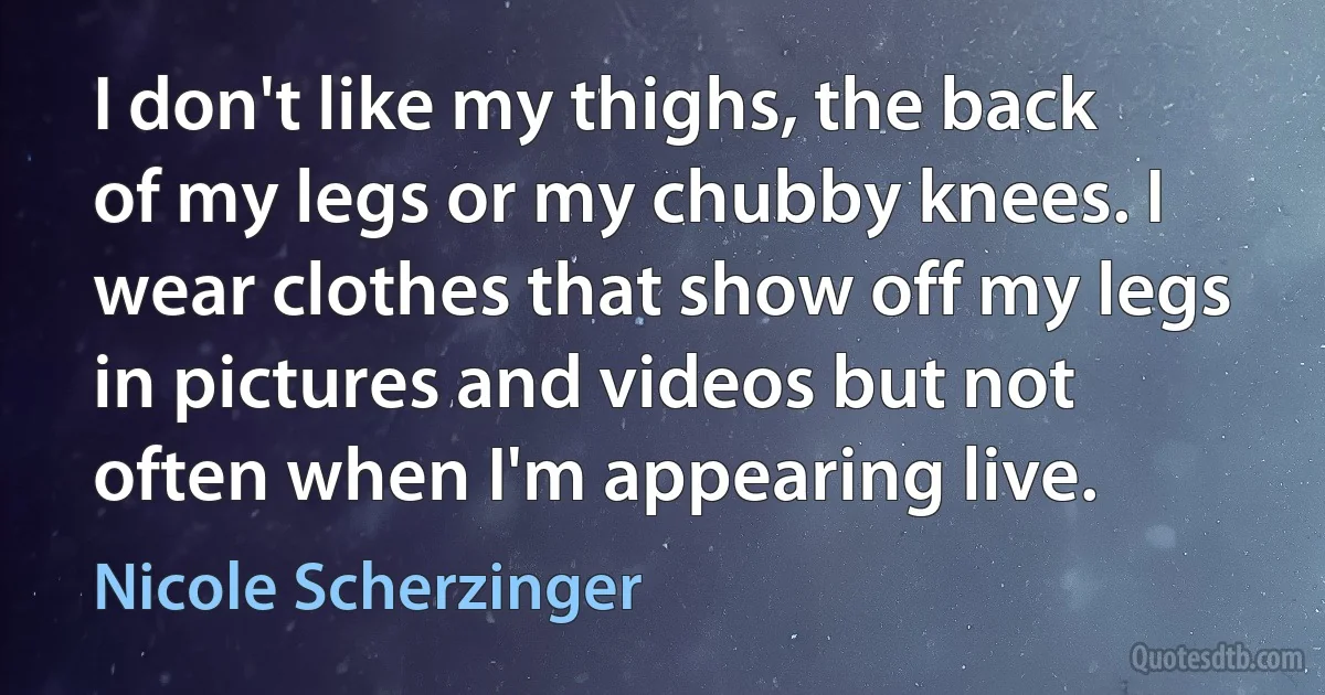 I don't like my thighs, the back of my legs or my chubby knees. I wear clothes that show off my legs in pictures and videos but not often when I'm appearing live. (Nicole Scherzinger)