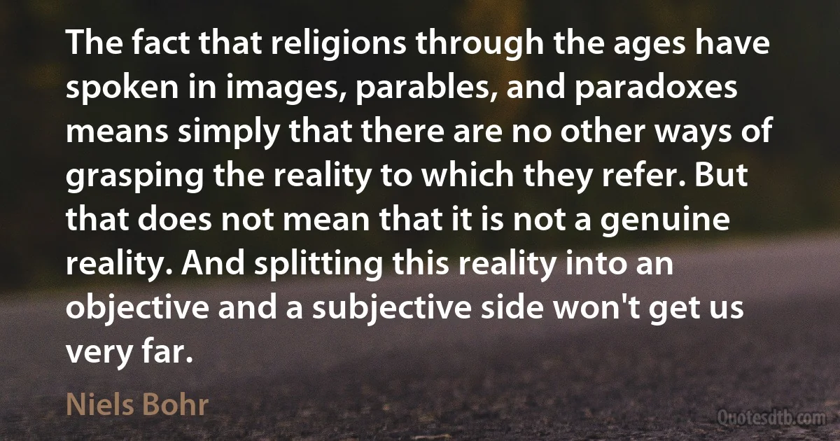 The fact that religions through the ages have spoken in images, parables, and paradoxes means simply that there are no other ways of grasping the reality to which they refer. But that does not mean that it is not a genuine reality. And splitting this reality into an objective and a subjective side won't get us very far. (Niels Bohr)