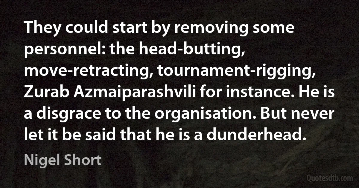 They could start by removing some personnel: the head-butting, move-retracting, tournament-rigging, Zurab Azmaiparashvili for instance. He is a disgrace to the organisation. But never let it be said that he is a dunderhead. (Nigel Short)