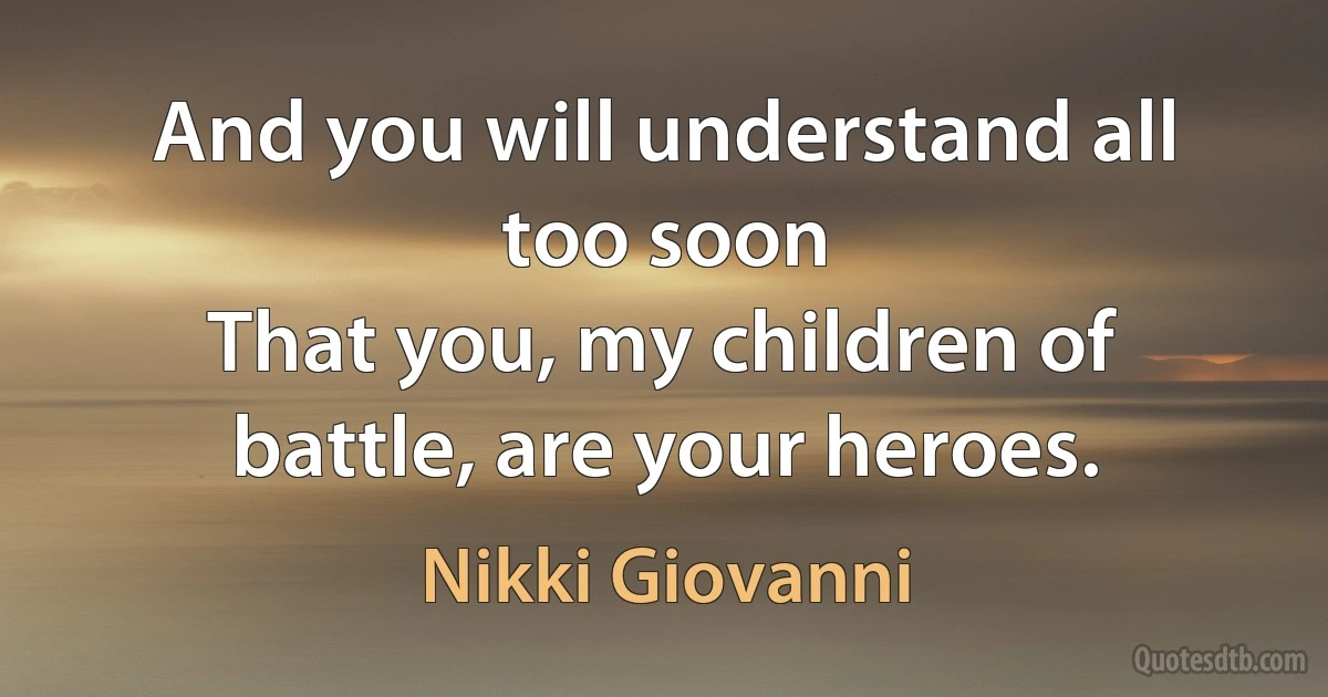 And you will understand all too soon
That you, my children of battle, are your heroes. (Nikki Giovanni)