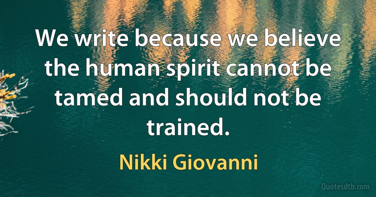 We write because we believe the human spirit cannot be tamed and should not be trained. (Nikki Giovanni)