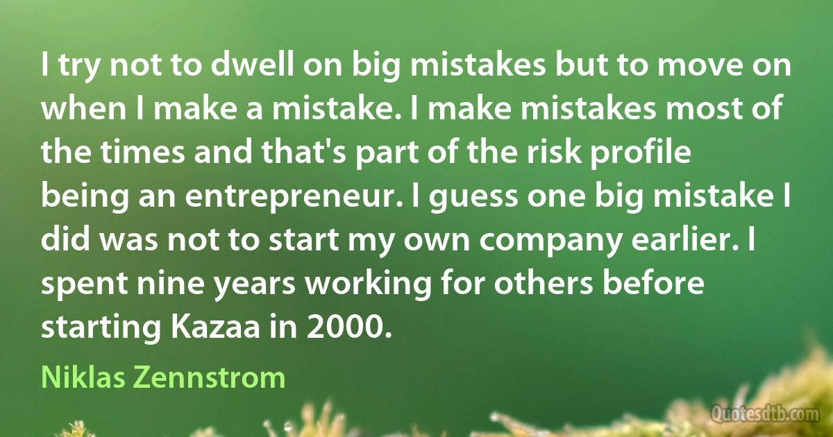 I try not to dwell on big mistakes but to move on when I make a mistake. I make mistakes most of the times and that's part of the risk profile being an entrepreneur. I guess one big mistake I did was not to start my own company earlier. I spent nine years working for others before starting Kazaa in 2000. (Niklas Zennstrom)