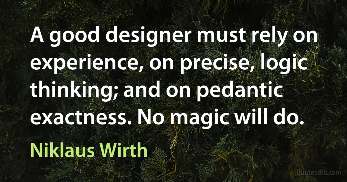 A good designer must rely on experience, on precise, logic thinking; and on pedantic exactness. No magic will do. (Niklaus Wirth)