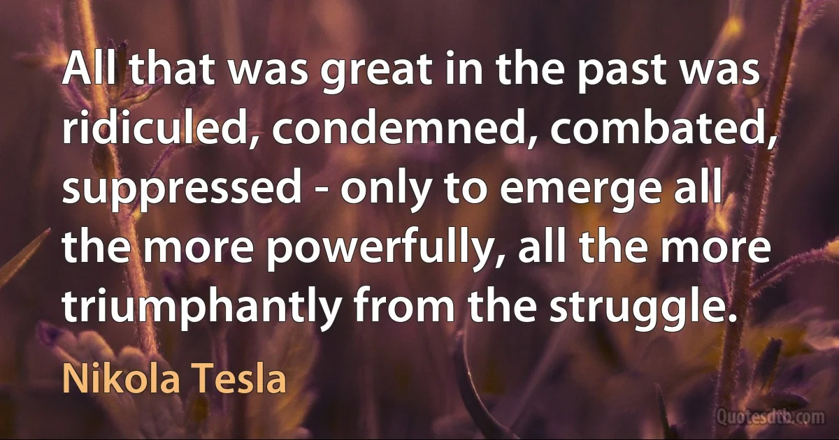 All that was great in the past was ridiculed, condemned, combated, suppressed - only to emerge all the more powerfully, all the more triumphantly from the struggle. (Nikola Tesla)