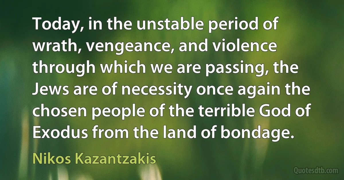 Today, in the unstable period of wrath, vengeance, and violence through which we are passing, the Jews are of necessity once again the chosen people of the terrible God of Exodus from the land of bondage. (Nikos Kazantzakis)