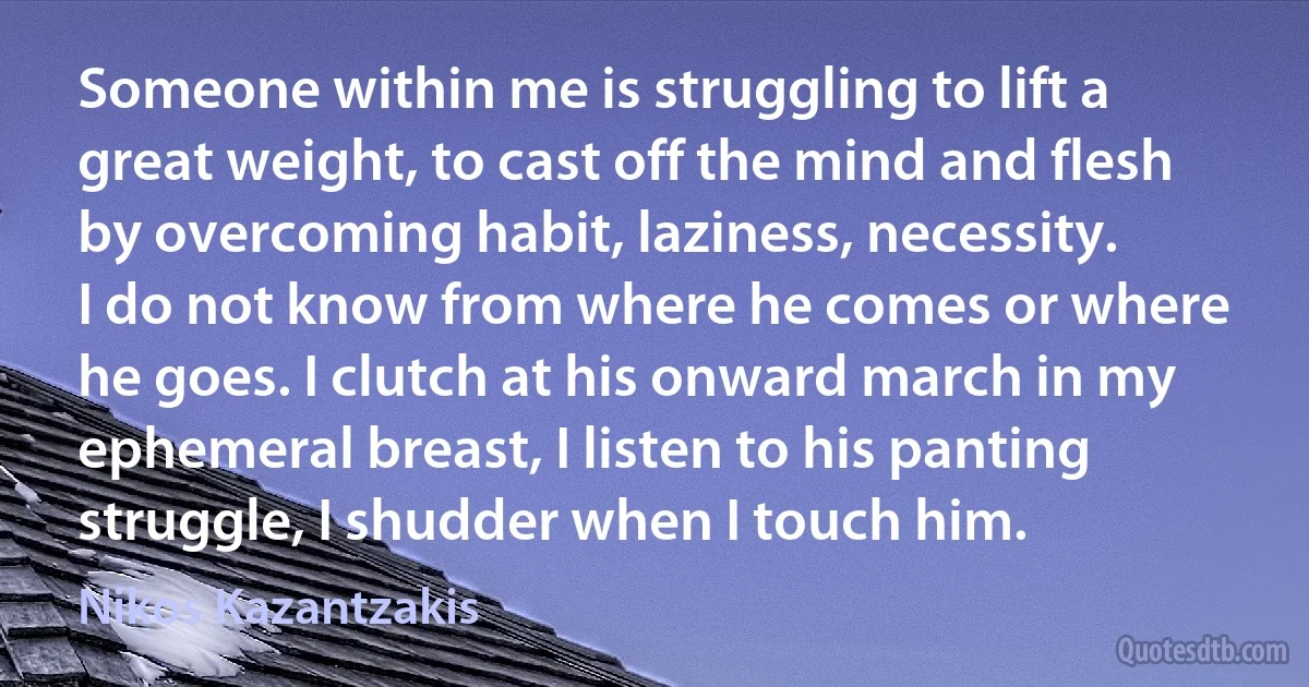 Someone within me is struggling to lift a great weight, to cast off the mind and flesh by overcoming habit, laziness, necessity.
I do not know from where he comes or where he goes. I clutch at his onward march in my ephemeral breast, I listen to his panting struggle, I shudder when I touch him. (Nikos Kazantzakis)