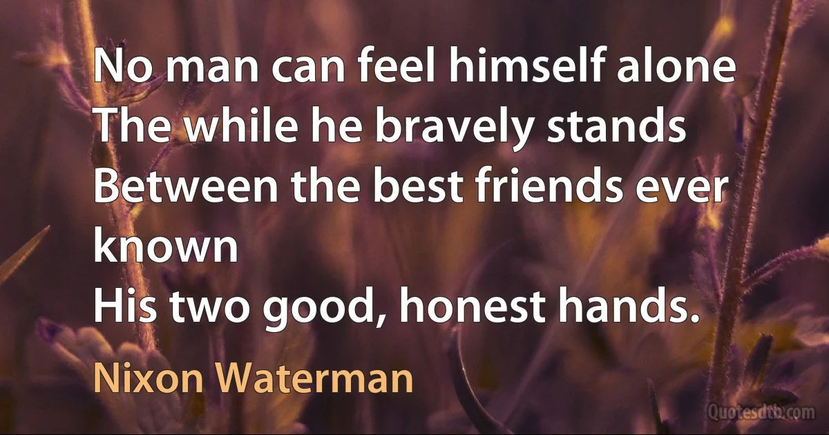 No man can feel himself alone
The while he bravely stands
Between the best friends ever known
His two good, honest hands. (Nixon Waterman)