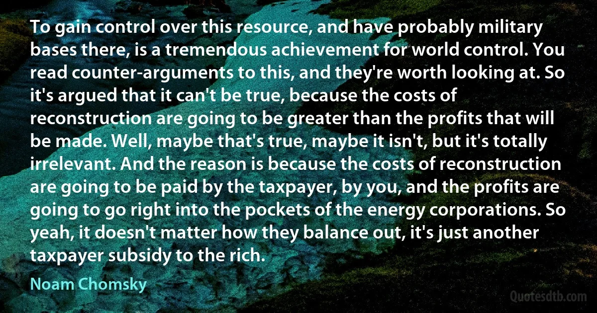 To gain control over this resource, and have probably military bases there, is a tremendous achievement for world control. You read counter-arguments to this, and they're worth looking at. So it's argued that it can't be true, because the costs of reconstruction are going to be greater than the profits that will be made. Well, maybe that's true, maybe it isn't, but it's totally irrelevant. And the reason is because the costs of reconstruction are going to be paid by the taxpayer, by you, and the profits are going to go right into the pockets of the energy corporations. So yeah, it doesn't matter how they balance out, it's just another taxpayer subsidy to the rich. (Noam Chomsky)