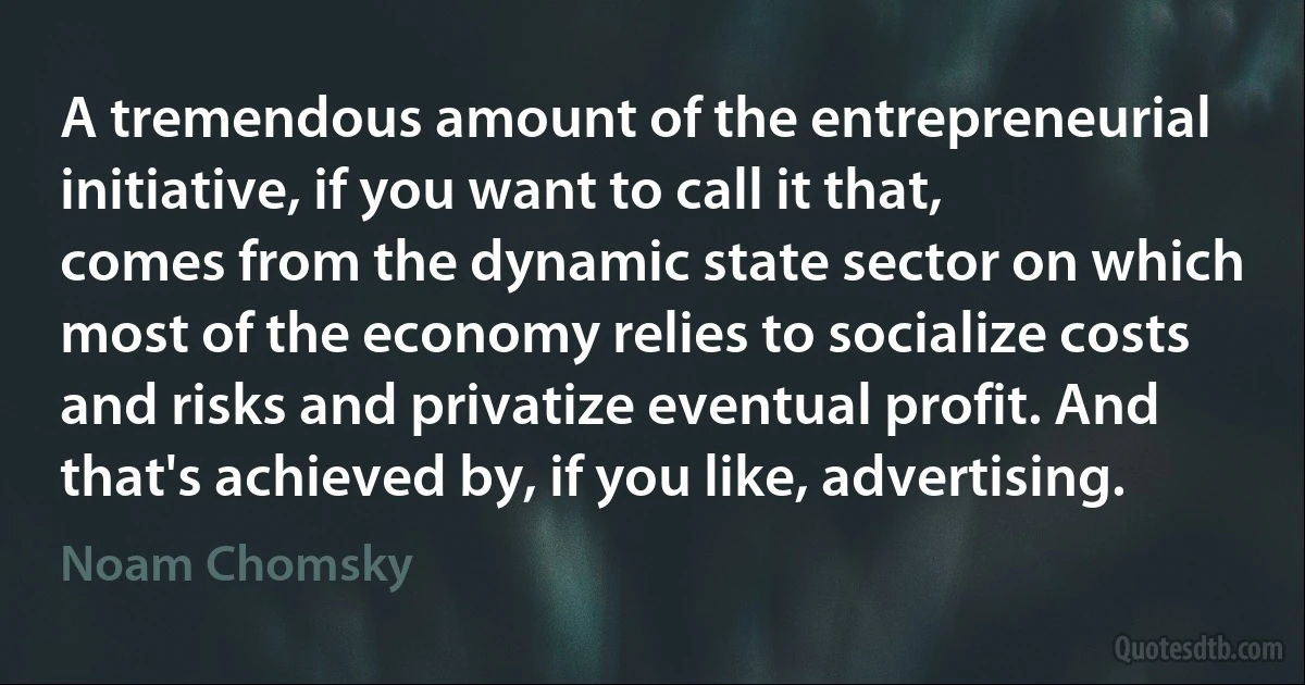 A tremendous amount of the entrepreneurial initiative, if you want to call it that, comes from the dynamic state sector on which most of the economy relies to socialize costs and risks and privatize eventual profit. And that's achieved by, if you like, advertising. (Noam Chomsky)