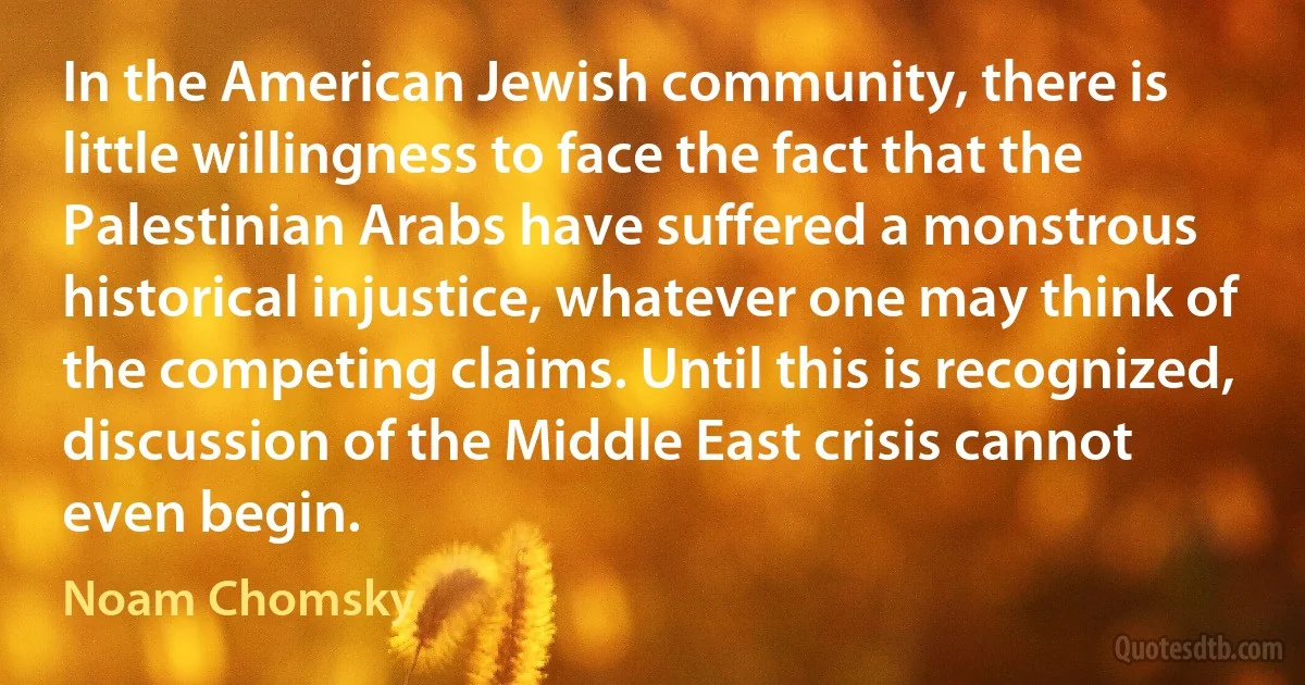 In the American Jewish community, there is little willingness to face the fact that the Palestinian Arabs have suffered a monstrous historical injustice, whatever one may think of the competing claims. Until this is recognized, discussion of the Middle East crisis cannot even begin. (Noam Chomsky)