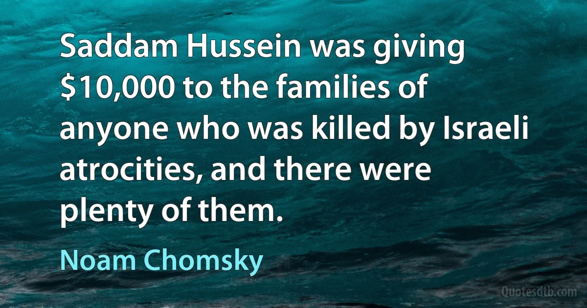 Saddam Hussein was giving $10,000 to the families of anyone who was killed by Israeli atrocities, and there were plenty of them. (Noam Chomsky)