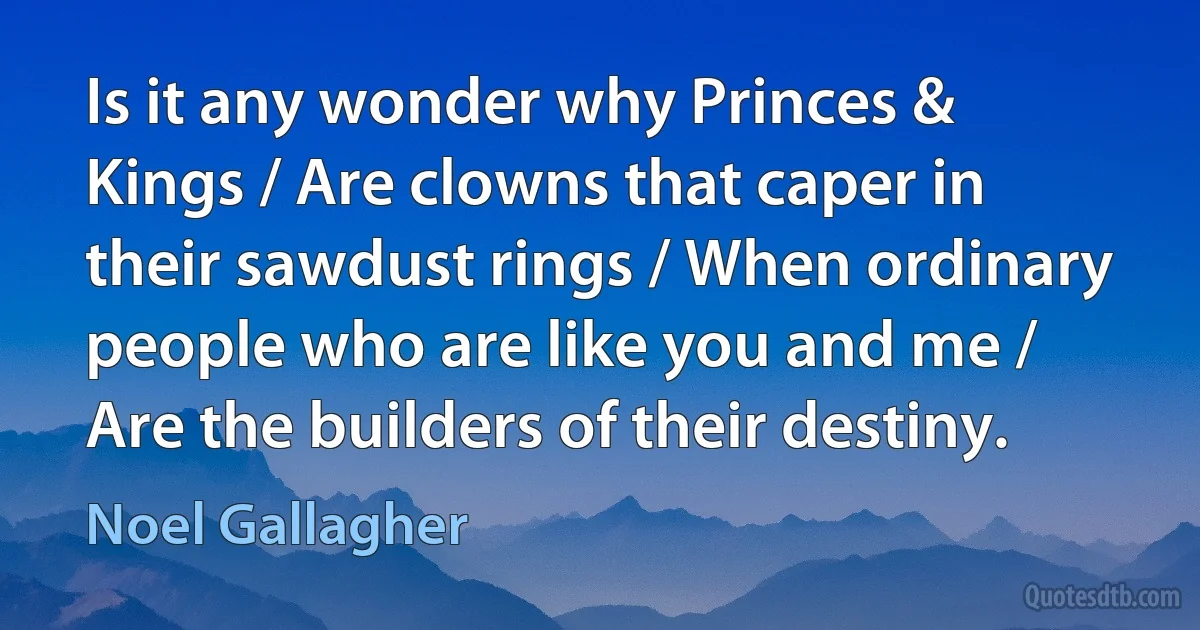 Is it any wonder why Princes & Kings / Are clowns that caper in their sawdust rings / When ordinary people who are like you and me / Are the builders of their destiny. (Noel Gallagher)