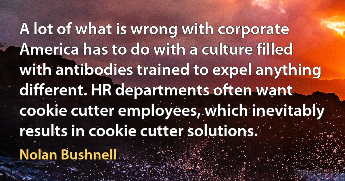 A lot of what is wrong with corporate America has to do with a culture filled with antibodies trained to expel anything different. HR departments often want cookie cutter employees, which inevitably results in cookie cutter solutions. (Nolan Bushnell)