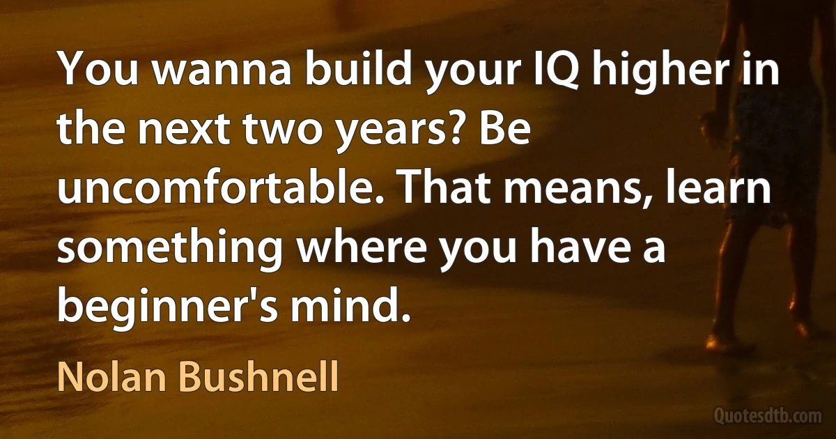 You wanna build your IQ higher in the next two years? Be uncomfortable. That means, learn something where you have a beginner's mind. (Nolan Bushnell)