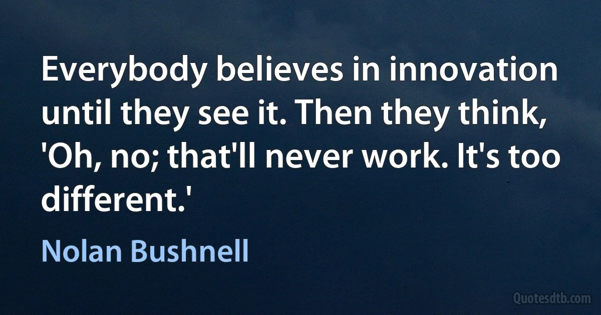 Everybody believes in innovation until they see it. Then they think, 'Oh, no; that'll never work. It's too different.' (Nolan Bushnell)