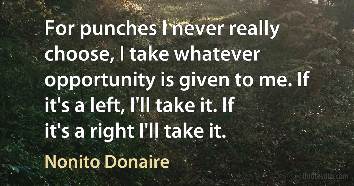 For punches I never really choose, I take whatever opportunity is given to me. If it's a left, I'll take it. If it's a right I'll take it. (Nonito Donaire)