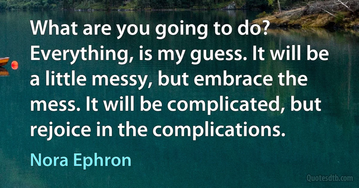 What are you going to do? Everything, is my guess. It will be a little messy, but embrace the mess. It will be complicated, but rejoice in the complications. (Nora Ephron)