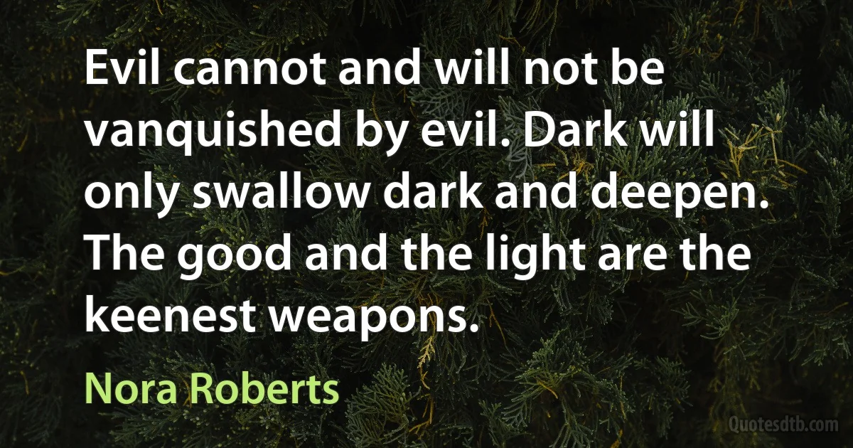 Evil cannot and will not be vanquished by evil. Dark will only swallow dark and deepen. The good and the light are the keenest weapons. (Nora Roberts)