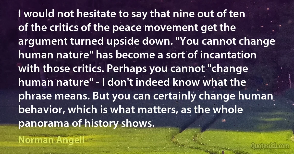 I would not hesitate to say that nine out of ten of the critics of the peace movement get the argument turned upside down. "You cannot change human nature" has become a sort of incantation with those critics. Perhaps you cannot "change human nature" - I don't indeed know what the phrase means. But you can certainly change human behavior, which is what matters, as the whole panorama of history shows. (Norman Angell)