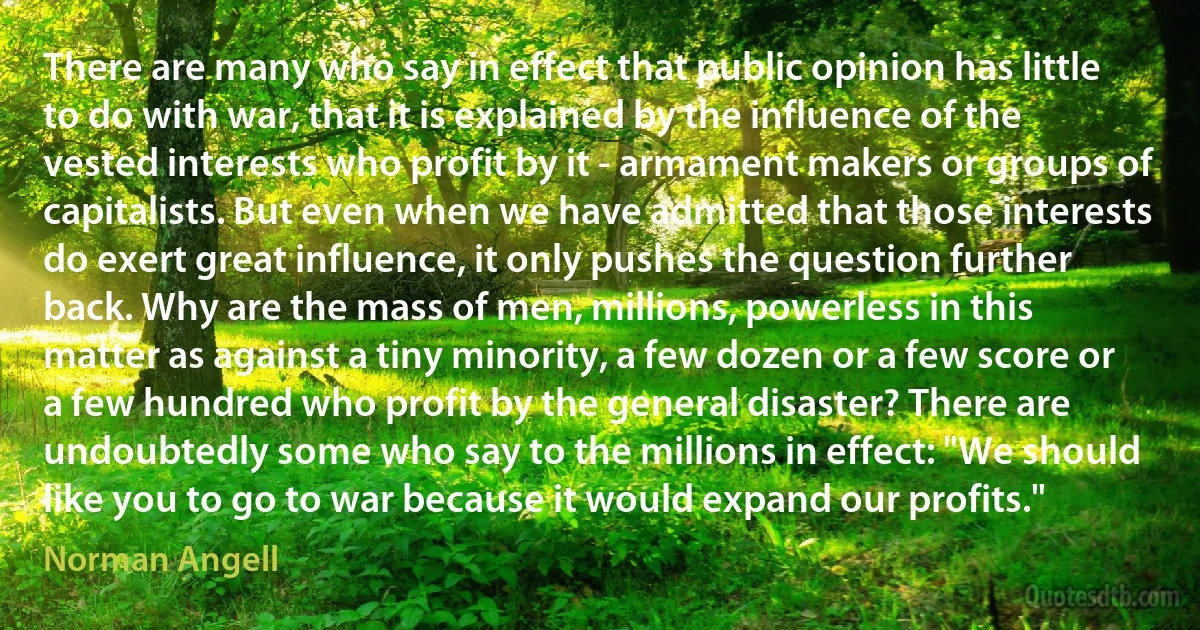 There are many who say in effect that public opinion has little to do with war, that it is explained by the influence of the vested interests who profit by it - armament makers or groups of capitalists. But even when we have admitted that those interests do exert great influence, it only pushes the question further back. Why are the mass of men, millions, powerless in this matter as against a tiny minority, a few dozen or a few score or a few hundred who profit by the general disaster? There are undoubtedly some who say to the millions in effect: "We should like you to go to war because it would expand our profits." (Norman Angell)