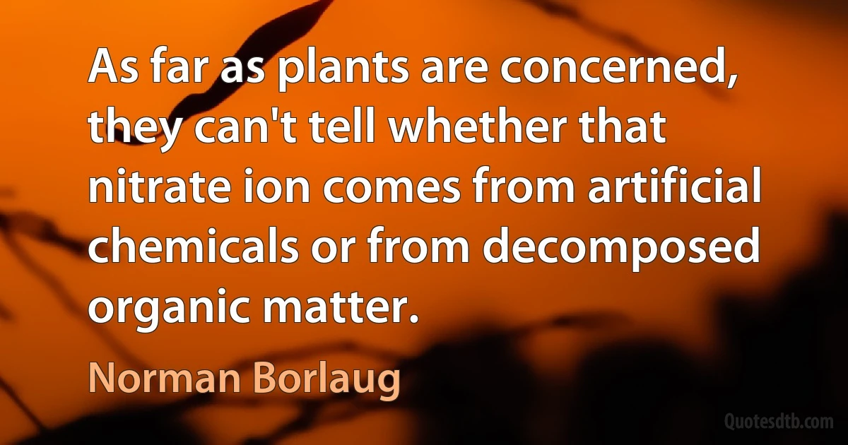 As far as plants are concerned, they can't tell whether that nitrate ion comes from artificial chemicals or from decomposed organic matter. (Norman Borlaug)