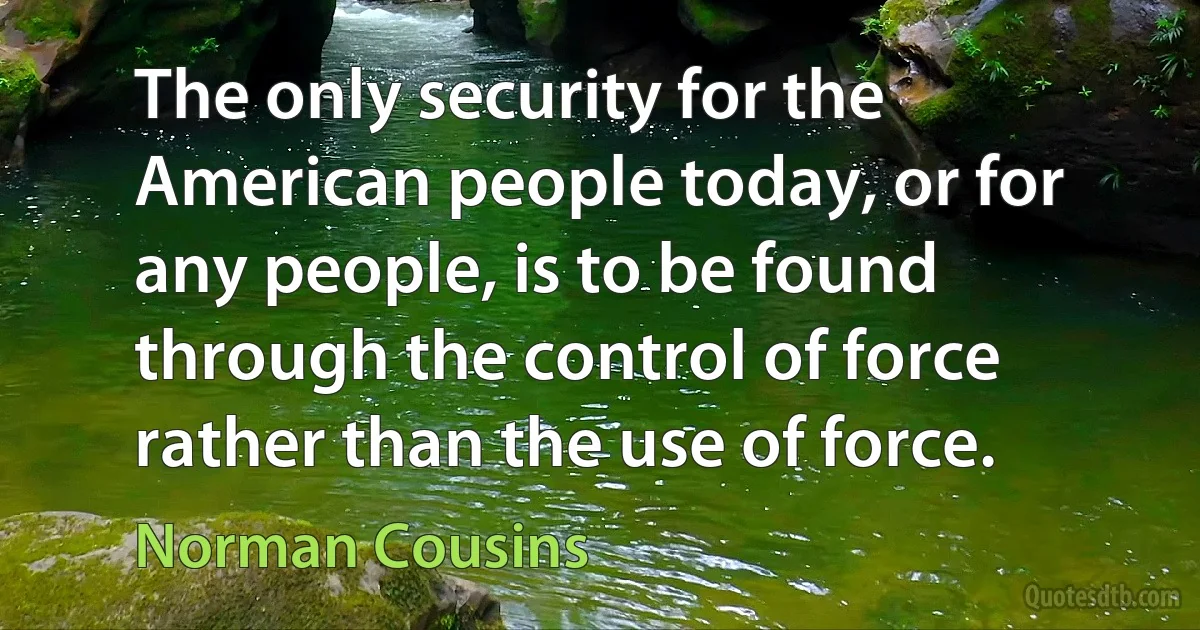 The only security for the American people today, or for any people, is to be found through the control of force rather than the use of force. (Norman Cousins)