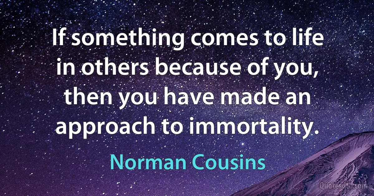 If something comes to life in others because of you, then you have made an approach to immortality. (Norman Cousins)