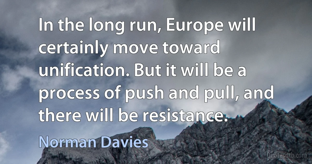 In the long run, Europe will certainly move toward unification. But it will be a process of push and pull, and there will be resistance. (Norman Davies)