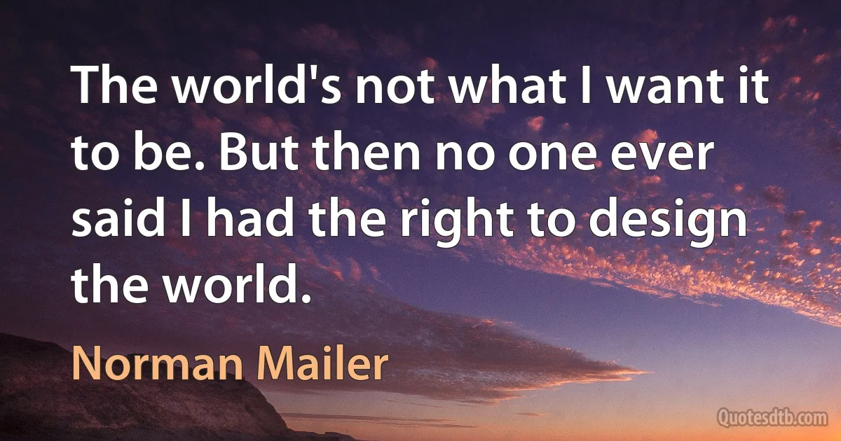 The world's not what I want it to be. But then no one ever said I had the right to design the world. (Norman Mailer)