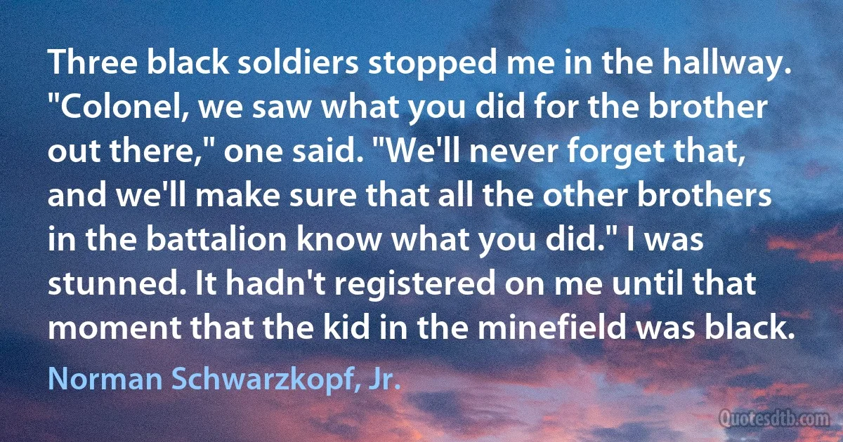 Three black soldiers stopped me in the hallway. "Colonel, we saw what you did for the brother out there," one said. "We'll never forget that, and we'll make sure that all the other brothers in the battalion know what you did." I was stunned. It hadn't registered on me until that moment that the kid in the minefield was black. (Norman Schwarzkopf, Jr.)