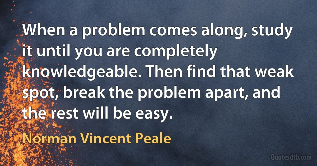 When a problem comes along, study it until you are completely knowledgeable. Then find that weak spot, break the problem apart, and the rest will be easy. (Norman Vincent Peale)