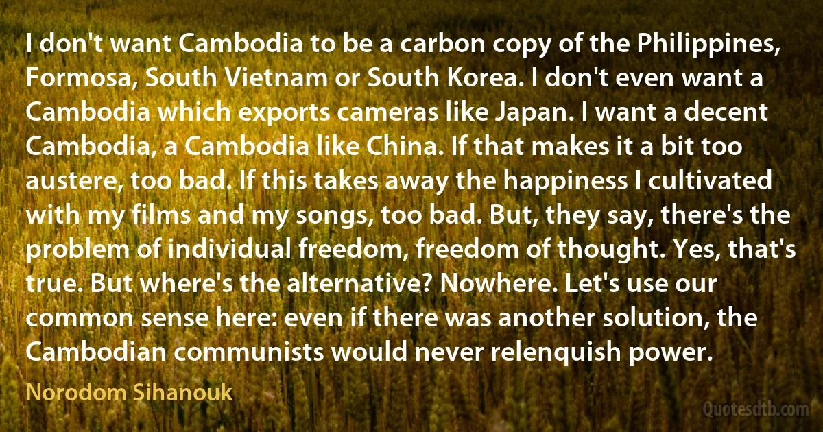 I don't want Cambodia to be a carbon copy of the Philippines, Formosa, South Vietnam or South Korea. I don't even want a Cambodia which exports cameras like Japan. I want a decent Cambodia, a Cambodia like China. If that makes it a bit too austere, too bad. If this takes away the happiness I cultivated with my films and my songs, too bad. But, they say, there's the problem of individual freedom, freedom of thought. Yes, that's true. But where's the alternative? Nowhere. Let's use our common sense here: even if there was another solution, the Cambodian communists would never relenquish power. (Norodom Sihanouk)