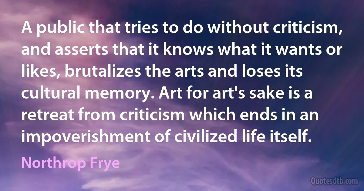 A public that tries to do without criticism, and asserts that it knows what it wants or likes, brutalizes the arts and loses its cultural memory. Art for art's sake is a retreat from criticism which ends in an impoverishment of civilized life itself. (Northrop Frye)