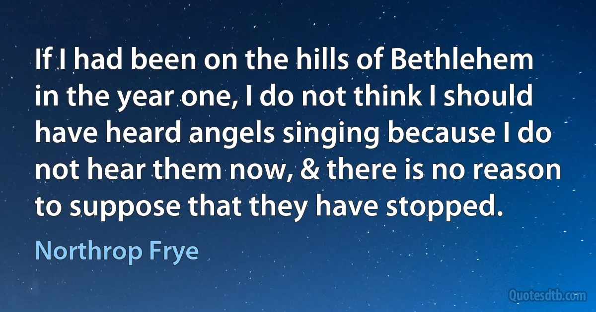 If I had been on the hills of Bethlehem in the year one, I do not think I should have heard angels singing because I do not hear them now, & there is no reason to suppose that they have stopped. (Northrop Frye)