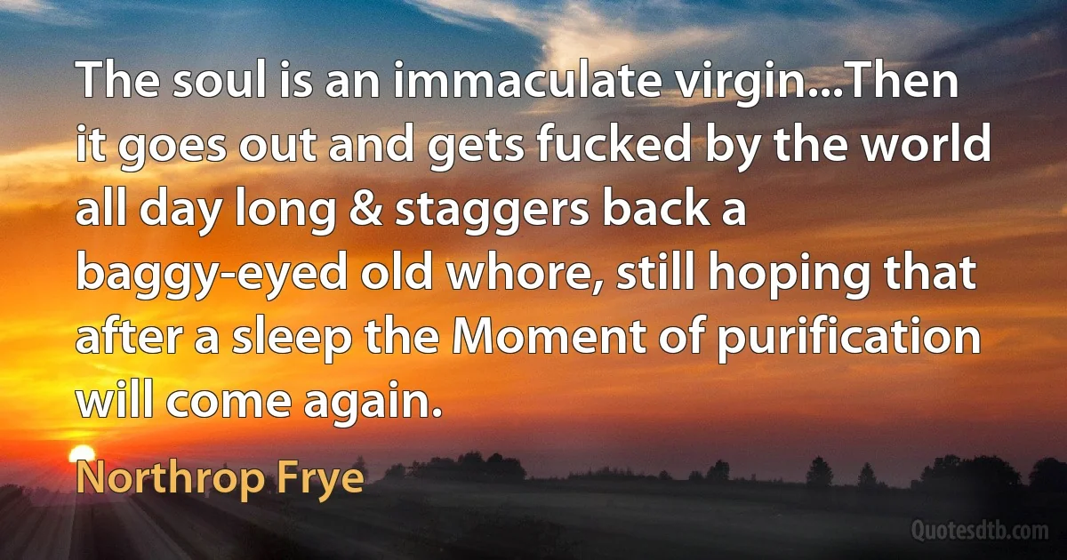 The soul is an immaculate virgin...Then it goes out and gets fucked by the world all day long & staggers back a baggy-eyed old whore, still hoping that after a sleep the Moment of purification will come again. (Northrop Frye)