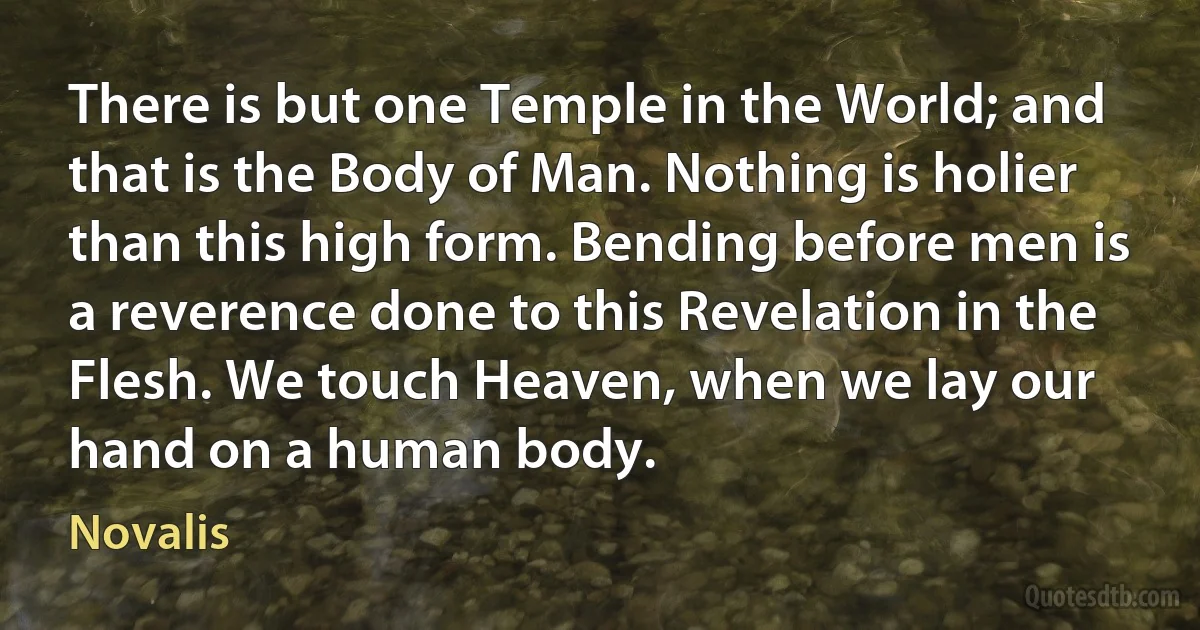 There is but one Temple in the World; and that is the Body of Man. Nothing is holier than this high form. Bending before men is a reverence done to this Revelation in the Flesh. We touch Heaven, when we lay our hand on a human body. (Novalis)