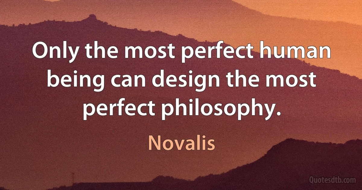 Only the most perfect human being can design the most perfect philosophy. (Novalis)