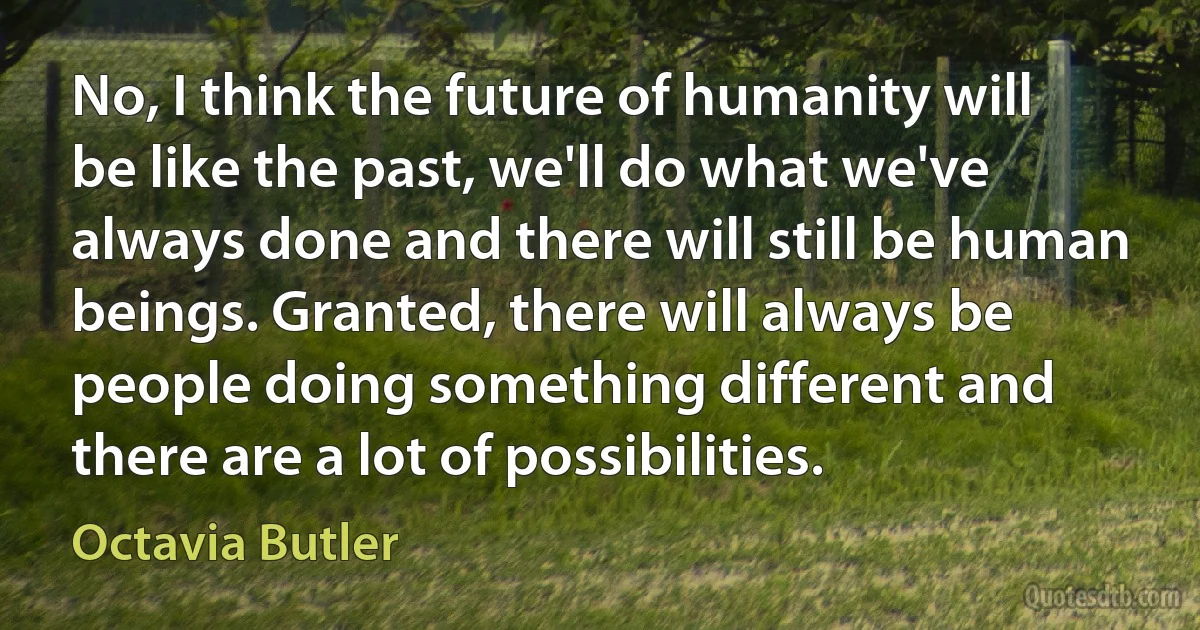 No, I think the future of humanity will be like the past, we'll do what we've always done and there will still be human beings. Granted, there will always be people doing something different and there are a lot of possibilities. (Octavia Butler)