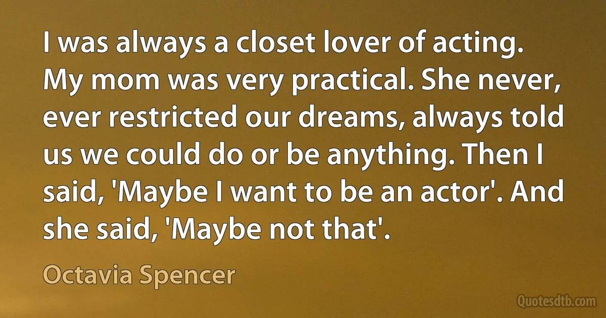 I was always a closet lover of acting. My mom was very practical. She never, ever restricted our dreams, always told us we could do or be anything. Then I said, 'Maybe I want to be an actor'. And she said, 'Maybe not that'. (Octavia Spencer)