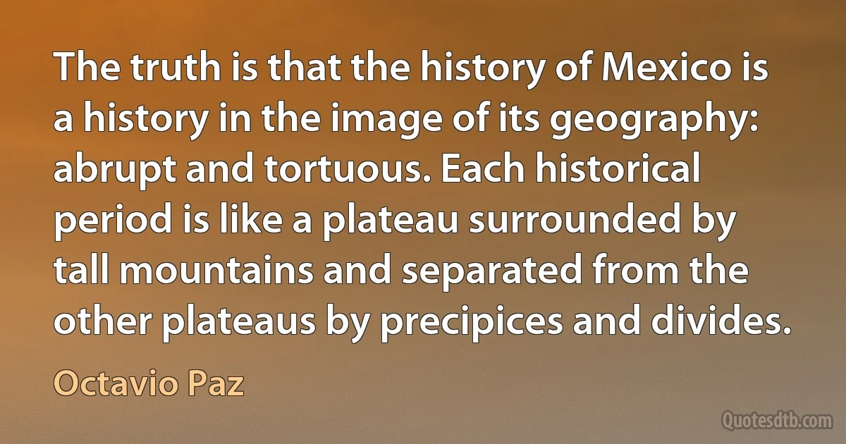 The truth is that the history of Mexico is a history in the image of its geography: abrupt and tortuous. Each historical period is like a plateau surrounded by tall mountains and separated from the other plateaus by precipices and divides. (Octavio Paz)