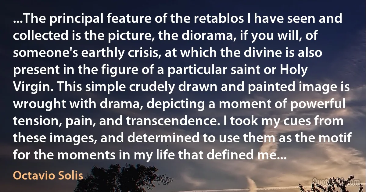 ...The principal feature of the retablos I have seen and collected is the picture, the diorama, if you will, of someone's earthly crisis, at which the divine is also present in the figure of a particular saint or Holy Virgin. This simple crudely drawn and painted image is wrought with drama, depicting a moment of powerful tension, pain, and transcendence. I took my cues from these images, and determined to use them as the motif for the moments in my life that defined me... (Octavio Solis)